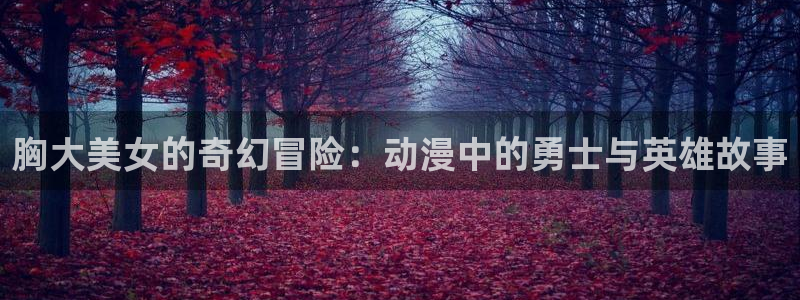 onfun动漫官网：胸大美女的奇幻冒险：动漫中的勇士与英雄故事